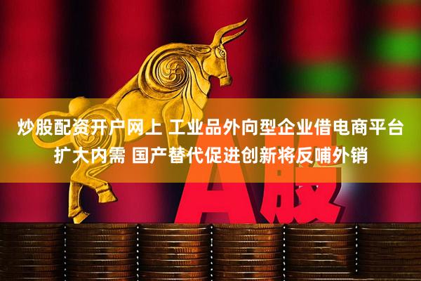炒股配资开户网上 工业品外向型企业借电商平台扩大内需 国产替代促进创新将反哺外销