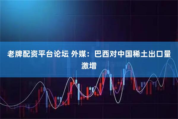 老牌配资平台论坛 外媒：巴西对中国稀土出口量激增