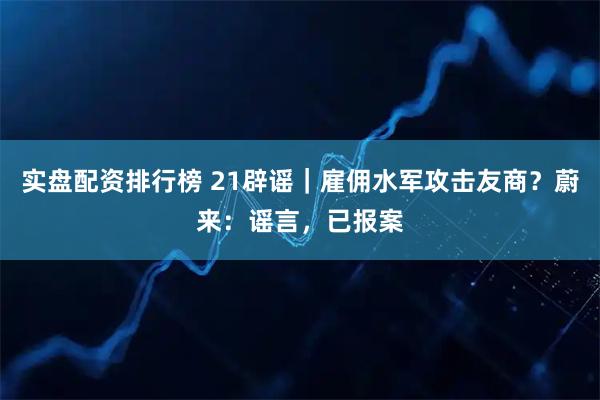 实盘配资排行榜 21辟谣｜雇佣水军攻击友商？蔚来：谣言，已报案