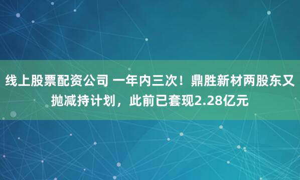 线上股票配资公司 一年内三次！鼎胜新材两股东又抛减持计划，此前已套现2.28亿元