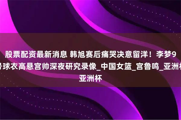 股票配资最新消息 韩旭赛后痛哭决意留洋！李梦9号球衣高悬宫帅深夜研究录像_中国女篮_宫鲁鸣_亚洲杯