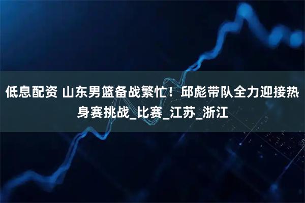 低息配资 山东男篮备战繁忙！邱彪带队全力迎接热身赛挑战_比赛_江苏_浙江