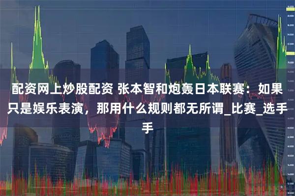 配资网上炒股配资 张本智和炮轰日本联赛：如果只是娱乐表演，那用什么规则都无所谓_比赛_选手