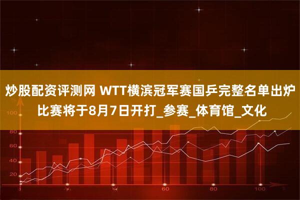 炒股配资评测网 WTT横滨冠军赛国乒完整名单出炉 比赛将于8月7日开打_参赛_体育馆_文化