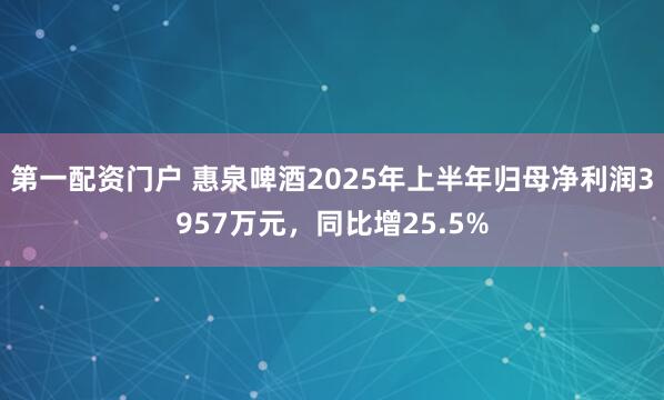 第一配资门户 惠泉啤酒2025年上半年归母净利润3957万元，同比增25.5%