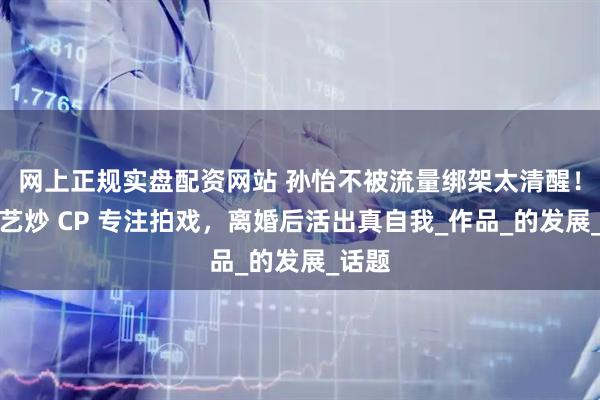 网上正规实盘配资网站 孙怡不被流量绑架太清醒！拒综艺炒 CP 专注拍戏，离婚后活出真自我_作品_的发展_话题