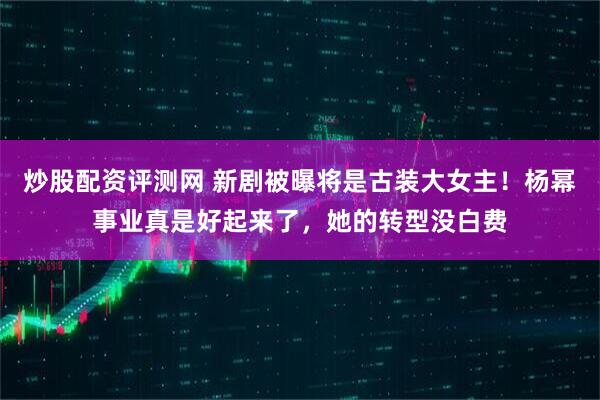 炒股配资评测网 新剧被曝将是古装大女主！杨幂事业真是好起来了，她的转型没白费