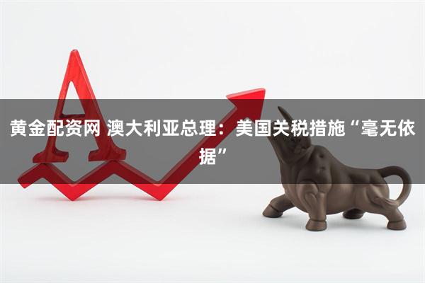 黄金配资网 澳大利亚总理：美国关税措施“毫无依据”